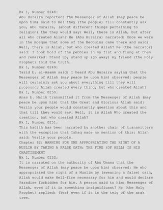Bk 1, Number 0248:
Abu Huraira reported: The Messenger of Allah (may peace be
upon him) said to me: they (the people) till constantly ask
you, Abu Huraira, (about different things pertaining to
religion) the they would say: Well, there is Allah, but after
all who created Allah? He (Abu Huraira) narrated: Once we were
in the mosque that some of the Bedouins came there and said:
Well, there is Allah, but who created Allah? He (the narrator)
said: I took hold of the pebbles in my fist and flung at them
and remarked: Stand up, stand up (go away) my friend (the Holy
Prophet) told the truth.
Bk 1, Number 0249:
Yazid b. al−Asamm said: I heard Abu Huraira saying that the
Messenger of Allah (may peace be upon him) observed: people
will certainly ask you about everything till they will
propound: Allah created every thing, but who created Allah?
Bk 1, Number 0250:
Anas b. Malik transmitted it from the Messenger of Allah (may
peace be upon him) that the Great and Glorious Allah said:
Verily your people would constantly question about this and
that till they would say: Well, it is Allah Who created the
creation, but who created Allah?
Bk 1, Number 0251:
This hadith has been narrated by another chain of transmitters
with the exception that Ishaq made no mention of this: Allah
said: Verily your people.
Chapter 62: WARNING FOR ONE APPROPRIATING THE RIGHT OF A
MUSLIM BY TAKING A FALSE OATH: THE FIRE (OF HELL) IS HIS
CHASTISEMENT
Bk 1, Number 0252:
It is narrated on the authority of Abu Umama that the
Messenger of Allah (may peace be upon him) observed: He who
appropriated the right of a Muslim by (swearing a false) oath,
Allah would make Hell−fire necessary for him and would declare
Paradise forbidden for him. A person said to him: Messenger of
Allah, even if it is something insignificant? He (the Holy
Prophet) replied: (Yes) even if it is the twig of the arak
tree.
 