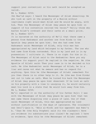 support your contention) or his oath (would be accepted as
valid).
Bk 1, Number 0256:
Ibn Mas'ud says: I heard the Messenger of Allah observing: He
who took an oath on the property of a Muslim without
legitimate right would meet Allah and He would be angry, with
him. Then the Messenger of Allah (may peace be upon him) in
support of his contention recited the verse:" Verily those who
barter Allah's covenant and their oaths at a small price.
Bk 1, Number 0257:
It is narrated on the authority of Wa'il that there came a
person from Hadramaut and another one from Kinda to the
Apostle (may peace be upon him). One who had come from
Hadramaut said: Messenger of Allah, only this man has
appropriated my land which belonged to my father. The one who
had came from Kinda contended. This is my land and is in my
possession: I cultivate it. There is no right for him in it.
The Messenger of Allah said to the Hadramite: Have you any
evidence (to support you)? He replied in the negative. He (the
Apostle of Allah) said: Then your case is to be decided on his
oath. He (the Hadramite) said: Messenger of Allah, he is a
liar and cares not what he swears and has no regard for
anything. Upon this he (the Messenger of Allah) remarked: For
you then there is no other help to it. He (the man from Kinda)
set out to take an oath. When he turned his back the Messenger
of Allah (may peace be upon him) observed: If he took an oath
on his property with a view to usurping it, he would certainly
meet his Lord in a state that He would turn away from him.
Bk 1, Number 0258:
Wa'il reported it on the authority of his father Hujr: I was
with the Messenger of Allah (may peace be upon him) that two
men came there disputing over a piece of land. One of them
said: Messenger of Allah, this man appropriated my land
without justification in the days of ignorance. The (claimant)
was Imru'l−Qais b. 'Abis al−Kindi and his opponent was Rabi'a
b. 'Iban He (the Holy Prophet) said (to the claimant): Have
you evidence (to substantiate your claim)? He replied: I have
no evidence. Upon this he (the Messenger of Allah) remarked:
 