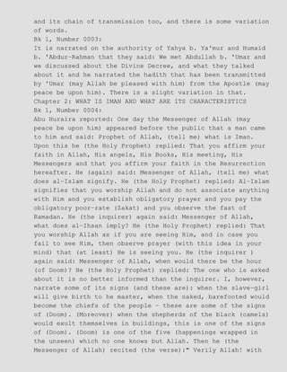 and its chain of transmission too, and there is some variation
of words.
Bk 1, Number 0003:
It is narrated on the authority of Yahya b. Ya'mur and Humaid
b. 'Abdur−Rahman that they said: We met Abdullah b. 'Umar and
we discussed about the Divine Decree, and what they talked
about it and he narrated the hadith that has been transmitted
by 'Umar (may Allah be pleased with him) from the Apostle (may
peace be upon him). There is a slight variation in that.
Chapter 2: WHAT IS IMAN AND WHAT ARE ITS CHARACTERISTICS
Bk 1, Number 0004:
Abu Huraira reported: One day the Messenger of Allah (may
peace be upon him) appeared before the public that a man came
to him and said: Prophet of Allah, (tell me) what is Iman.
Upon this he (the Holy Prophet) replied: That you affirm your
faith in Allah, His angels, His Books, His meeting, His
Messengers and that you affirm your faith in the Resurrection
hereafter. He (again) said: Messenger of Allah, (tell me) what
does al−Islam signify. He (the Holy Prophet) replied: Al−Islam
signifies that you worship Allah and do not associate anything
with Him and you establish obligatory prayer and you pay the
obligatory poor−rate (Zakat) and you observe the fast of
Ramadan. He (the inquirer) again said: Messenger of Allah,
what does al−Ihsan imply? He (the Holy Prophet) replied: That
you worship Allah as if you are seeing Him, and in case you
fail to see Him, then observe prayer (with this idea in your
mind) that (at least) He is seeing you. He (the inquirer )
again said: Messenger of Allah, when would there be the hour
(of Doom)? He (the Holy Prophet) replied: The one who is asked
about it is no better informed than the inquirer. I, however,
narrate some of its signs (and these are): when the slave−girl
will give birth to he master, when the naked, barefooted would
become the chiefs of the people − these are some of the signs
of (Doom). (Moreover) when the shepherds of the black (camels)
would exult themselves in buildings, this is one of the signs
of (Doom). (Doom) is one of the five (happenings wrapped in
the unseen) which no one knows but Allah. Then he (the
Messenger of Allah) recited (the verse):" Verily Allah! with
 