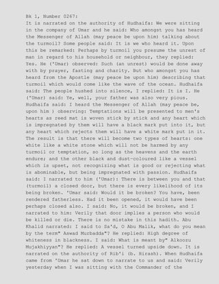 Bk 1, Number 0267:
It is narrated on the authority of Hudhaifa: We were sitting
in the company of Umar and he said: Who amongst you has heard
the Messenger of Allah (may peace be upon him) talking about
the turmoil? Some people said: It is we who heard it. Upon
this be remarked: Perhaps by turmoil you presume the unrest of
man in regard to his household or neighbour, they replied:
Yes. He ('Umar) observed: Such (an unrest) would be done away
with by prayer, fasting and charity. But who amongst you has
heard from the Apostle (may peace be upon him) describing that
turmoil which would come like the wave of the ocean. Hudhaifa
said: The people hushed into silence, I replied: It is I. He
('Umar) said: Ye, well, your father was also very pious.
Hudhaifa said: I heard the Messenger of Allah (may peace be,
upon him ) observing: Temptations will be presented to men's
hearts as reed mat is woven stick by stick and any heart which
is impregnated by them will have a black mark put into it, but
any heart which rejects them will have a white mark put in it.
The result is that there will become two types of hearts: one
white like a white stone which will not be harmed by any
turmoil or temptation, so long as the heavens and the earth
endure; and the other black and dust−coloured like a vessel
which is upset, not recognizing what is good or rejecting what
is abominable, but being impregnated with passion. Hudhaifa
said: I narrated to him ('Umar): There is between you and that
(turmoil) a closed door, but there is every likelihood of its
being broken. 'Umar said: Would it be broken? You have, been
rendered fatherless. Had it been opened, it would have been
perhaps closed also. I said: No, it would be broken, and I
narrated to him: Verily that door implies a person who would
be killed or die. There is no mistake in this hadith. Abu
Khalid narrated: I said to Sa'd, O Abu Malik, what do you mean
by the term" Aswad Murbadda"? He replied: High degree of
whiteness in blackness. I said: What is meant by" Alkoozu
Mujakhiyyan"? He replied: A vessel turned upside down. It is
narrated on the authority of Rib'i (b. Hirash). When Hudhaifa
came from 'Umar he sat down to narrate to us and said: Verily
yesterday when I was sitting with the Commander of the
 