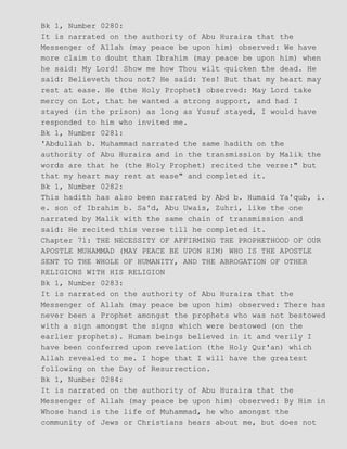 Bk 1, Number 0280:
It is narrated on the authority of Abu Huraira that the
Messenger of Allah (may peace be upon him) observed: We have
more claim to doubt than Ibrahim (may peace be upon him) when
he said: My Lord! Show me how Thou wilt quicken the dead. He
said: Believeth thou not? He said: Yes! But that my heart may
rest at ease. He (the Holy Prophet) observed: May Lord take
mercy on Lot, that he wanted a strong support, and had I
stayed (in the prison) as long as Yusuf stayed, I would have
responded to him who invited me.
Bk 1, Number 0281:
'Abdullah b. Muhammad narrated the same hadith on the
authority of Abu Huraira and in the transmission by Malik the
words are that he (the Holy Prophet) recited the verse:" but
that my heart may rest at ease" and completed it.
Bk 1, Number 0282:
This hadith has also been narrated by Abd b. Humaid Ya'qub, i.
e. son of Ibrahim b. Sa'd, Abu Uwais, Zuhri, like the one
narrated by Malik with the same chain of transmission and
said: He recited this verse till he completed it.
Chapter 71: THE NECESSITY OF AFFIRMING THE PROPHETHOOD OF OUR
APOSTLE MUHAMMAD (MAY PEACE BE UPON HIM) WHO IS THE APOSTLE
SENT TO THE WHOLE OF HUMANITY, AND THE ABROGATION OF OTHER
RELIGIONS WITH HIS RELIGION
Bk 1, Number 0283:
It is narrated on the authority of Abu Huraira that the
Messenger of Allah (may peace be upon him) observed: There has
never been a Prophet amongst the prophets who was not bestowed
with a sign amongst the signs which were bestowed (on the
earlier prophets). Human beings believed in it and verily I
have been conferred upon revelation (the Holy Qur'an) which
Allah revealed to me. I hope that I will have the greatest
following on the Day of Resurrection.
Bk 1, Number 0284:
It is narrated on the authority of Abu Huraira that the
Messenger of Allah (may peace be upon him) observed: By Him in
Whose hand is the life of Muhammad, he who amongst the
community of Jews or Christians hears about me, but does not
 