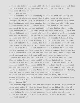 affirm his belief in that with which I have been sent and dies
in this state (of disbelief), he shall be but one of the
denizens of Hell−Fire.
Bk 1, Number 0285:
It is narrated on the authority of Sha'bi that one among the
citizens of Khurasan asked him: 0 Abu! some of the people
amongst us who belong to Khurasan say that a person who freed
his bondswoman and then married her is like one who rode over
a sacrificial animal. Sha'bi said: Abu Burda b. Abi Musa
narrated it to me on the authority of his father that verily
the Messenger of Allah (may peace be upon him) said: There are
three (classes of persons) who would be given a double reward.
One who is amongst the People of the Book and believed in his
apostle and (lived) to see the time of Apostle Muhammad (may
peace be upon him) and affirmed his faith in him and followed
him and attested his truth, for him is the double reward; and
the slave of the master who discharges all those obligations
that he owes to Allah and discharges his duties that he owes
to his master, for him there is a double reward. And a man who
had a bondswoman and fed her and fed her well, then taught her
good manners, and did that well and later on granted her
freedom and married her, for him is the double reward. Then
Sha'bi said: Accept this hadith without (giving) anything.
Formerly a man was (obliged) to travel to Medina even for a
smaller hadith than this. (286) This hadith has been narrated
by another chain of transmitters like Abu Bakr b. Abi Shaiba,
'Abda b. Sulaiman Ibn Abi 'Umar Sufyan, 'Ubaidullah b. Mu'adh,
Shu'ba; all of them heard it from Salih b. Salih.
Chapter 72: THE DESCENT OF JESUS SON OF MARY, AND HE WILL
JUDGE ACCORDING TO THE SHARIIAH OF OUR APOSTLE, MUHAMMAD (MAY
PEACE BE UPON HIM)
Bk 1, Number 0287:
Abu Huraira reported that the Messenger of Allah (may peace be
upon him) said: By Him in Whose hand is my life, the son of
Mary (may peace be upon him) will soon descend among you as a
just judge. He will break crosses, kill swine and abolish
Jizya and the wealth will pour forth to such an extent that no
one will accept it.
 