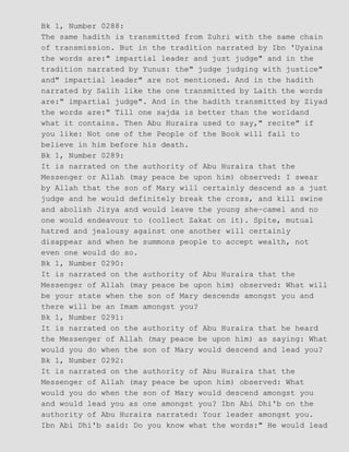 Bk 1, Number 0288:
The same hadith is transmitted from Zuhri with the same chain
of transmission. But in the tradition narrated by Ibn 'Uyaina
the words are:" impartial leader and just judge" and in the
tradition narrated by Yunus: the" judge judging with justice"
and" impartial leader" are not mentioned. And in the hadith
narrated by Salih like the one transmitted by Laith the words
are:" impartial judge". And in the hadith transmitted by Ziyad
the words are:" Till one sajda is better than the worldand
what it contains. Then Abu Huraira used to say," recite" if
you like: Not one of the People of the Book will fail to
believe in him before his death.
Bk 1, Number 0289:
It is narrated on the authority of Abu Huraira that the
Messenger or Allah (may peace be upon him) observed: I swear
by Allah that the son of Mary will certainly descend as a just
judge and he would definitely break the cross, and kill swine
and abolish Jizya and would leave the young she−camel and no
one would endeavour to (collect Zakat on it). Spite, mutual
hatred and jealousy against one another will certainly
disappear and when he summons people to accept wealth, not
even one would do so.
Bk 1, Number 0290:
It is narrated on the authority of Abu Huraira that the
Messenger of Allah (may peace be upon him) observed: What will
be your state when the son of Mary descends amongst you and
there will be an Imam amongst you?
Bk 1, Number 0291:
It is narrated on the authority of Abu Huraira that he heard
the Messenger of Allah (may peace be upon him) as saying: What
would you do when the son of Mary would descend and lead you?
Bk 1, Number 0292:
It is narrated on the authority of Abu Huraira that the
Messenger of Allah (may peace be upon him) observed: What
would you do when the son of Mary would descend amongst you
and would lead you as one amongst you? Ibn Abi Dhi'b on the
authority of Abu Huraira narrated: Your leader amongst you.
Ibn Abi Dhi'b said: Do you know what the words:" He would lead
 