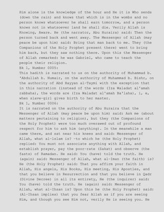 Him alone is the knowledge of the hour and He it is Who sends
(down the rain) and knows that which is in the wombs and no
person knows whatsoever he shall earn tomorrow, and a person
knows not in whatsoever land he shall die. Verily Allah is
Knowing, Aware. He (the narrator, Abu Huraira) said: Then the
person turned back and went away. The Messenger of Allah (may
peace be upon him) said: Bring that man back to me. They (the
Companions of the Holy Prophet present there) went to bring
him back, but they saw nothing there. Upon this the Messenger
of Allah remarked: he was Gabriel, who came to teach the
people their religion.
Bk 1, Number 0005:
This hadith is narrated to us on the authority of Muhammad b.
'Abdullah b. Numair, on the authority of Muhammad b. Bishr, on
the authority of Abd Hayyan al−Taymi with the exception that
in this narration (instead of the words (Iza Waladat al'amah
rabbaha), the words are (Iza Waladat al'amah Ba'laha), i, e,
when slave−girl gives birth to her master.
Bk 1, Number 0006:
It is narrated on the authority of Abu Huraira that the
Messenger of Allah (may peace be upon him) said: Ask me (about
matters pertaining to religion), but they (the Companions of
the Holy Prophet) were too much overawed out of profound
respect for him to ask him (anything). In the meanwhile a man
came there, and sat near his knees and said: Messenger of
Allah, what al−lslam is? −to which he (the Holy Prophet)
replied: You must not associate anything with Allah, and
establish prayer, pay the poor−rate (Zakat) and observe (the
fasts) of Ramadan. He said: You (have) told the truth. He
(again) said: Messenger of Allah, what al−Iman (the faith) is?
He (the Holy Prophet) said: That you affirm your faith in
Allah, His angels, His Books, His meeting, His Apostles, and
that you believe in Resurrection and that you believe in Qadr
(Divine Decree) in all its entirety, He (the inquirer) said:
You (have) told the truth. He (again) said: Messenger of
Allah, what al−Ihsan is? Upon this he (the Holy Prophet) said:
(Al−Ihsan implies) that you fear Allah as if you are seeing
Him, and though you see Him not, verily He is seeing you. He
 