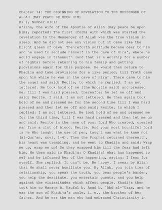 Chapter 74: THE BEGINNING OF REVELATION TO THE MESSENGER OF
ALLAH (MAY PEACE BE UPON HIM)
Bk 1, Number 0301:
A'isha, the wife of the Apostle of Allah (may peace be upon
him), reported: The first (form) with which was started the
revelation to the Messenger of Allah was the true vision in
sleep. And he did not see any vision but it came like the
bright gleam of dawn. Thenceforth solitude became dear to him
and he used to seclude himself in the cave of Hira', where he
would engage in tahannuth (and that is a worship for a number
of nights) before returning to his family and getting
provisions again for this purpose. He would then return to
Khadija and take provisions for a like period, till Truth came
upon him while he was in the cave of Hira'. There came to him
the angel and said: Recite, to which he replied: I am not
lettered. He took hold of me [the Apostle said] and pressed
me, till I was hard pressed; thereafter he let me off and
said: Recite. I said: I am not lettered. He then again took
hold of me and pressed me for the second time till I was hard
pressed and then let me off and said: Recite, to which I
replied: I am not lettered. He took hold of me and pressed me
for the third time, till I was hard pressed and then let me go
and said: Recite in the name of your Lord Who created, created
man from a clot of blood. Recite. And your most bountiful Lord
is He Who taught the use of pen, taught man what he knew not
(al−Qur'an, xcvi. 1−4). Then the Prophet returned therewith,
his heart was trembling, and he went to Khadija and said: Wrap
me up, wrap me up! So they wrapped him till the fear had left
him. He then said to Khadija: O Khadija! what has happened to
me? and he informed her of the happening, saying: I fear for
myself. She replied: It can't be. Be happy. I swear by Allah
that He shall never humiliate you. By Allah, you join ties of
relationship, you speak the truth, you bear people's burden,
you help the destitute, you entertain guests, and you help
against the vicissitudes which affect people. Khadija then
took him to Waraqa b. Naufal b. Asad b. 'Abd al−'Uzza, and he
was the son of Khadija's uncle, i. e., the brother of her
father. And he was the man who had embraced Christianity in
 