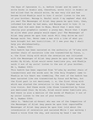 the Days of Ignorance (i. e. before Islam) and he used to
write books in Arabic and, therefore, wrote Injil in Arabic as
God willed that he should write. He was very old and had
become blind Khadija said to him: O uncle! listen to the son
of your brother. Waraqa b. Naufal said: O my nephew! what did
you see? The Messenger of Allah (may peace be upon him), then,
informed him what he had seen, and Waraqa said to him: It is
namus that God sent down to Musa. Would that I were then
(during your prophetic career) a young man. Would that I might
be alive when your people would expel you! The Messenger of
Allah (may peace be upon him) said: Will they drive me out?
Waraqa said: Yes. Never came a man with a like of what you
have brought but met hostilities. If I see your day I shall
help you wholeheartedly.
Bk 1, Number 0302:
This hadith has been narrated on the authority of 'A'isha with
another chain of narrators like one transmitted by Yunus, i.
e. the first thing with which the revelation was initiated
with the Messenger of Allah (may peace be upon him) except the
words: By Allah, Allah would never humiliate you, and Khadija
said: O son of my uncle! Listen to the son of your brother.
Bk 1, Number 0303:
This hadith has been reported from 'A'isha by another chain of
transmitters and the words are: He (the Holy Prophet) came to
Khadija an his heart was trembling. The rest of the hadith has
been narrated like one transmitted by Yunus and Ma'mar, but
the first part is not mentioned, i. e. the first thing with
which was started the revelation to the Holy Prophet was the
true vision. And these words like those transmitted by Yunus
are mentioned thus: By Allah, Allah would never humiliate you.
And there is also a mention of the words of Khadija: O son of
my uncle! Listen to the son of your brother.
Bk 1, Number 0304:
Jabir b. 'Abdullah al−Ansari who was one of the Companions of
the Messenger of Allah (may peace be upon him) reportedThe
Messenger of Allah (may peace be upon him) told about the
intermission of revelation and narrated While I was walking I
heard a voice from the sky, and raising my head I saw the
 