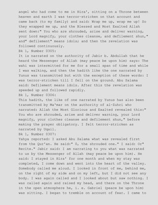 angel who had come to me in Hira', sitting on a Throne between
heaven and earth I was terror−stricken on that account and
came back (to my family) and said: Wrap me up, wrap me up! So
they wrapped me up, and the Blessed and Most Exalted Allah
sent down:" You who are shrouded, arise and deliver warning,
your Lord magnify, your clothes cleanse, and defilement shun,"
and" defilement" means idols; and then the revelation was
followed continuously.
Bk 1, Number 0305:
It is narrated on the authority of Jabir b. Abdullah that he
heard the Messenger of Allah (may peace be upon him) says: The
wahi was intermitted for me for a small span of time and while
I was walking, and then the hadith like the one narrated by
Yunus was transmitted but with the exception of these words: I
was terror−stricken till I fell on the ground. Abu Salama
said: Defilement means idols. After this the revelation was
speeded up and followed rapidly.
Bk 1, Number 0306:
This hadith, the like of one narrated by Yunus has also been
transmitted by Ma'mar on the authority of al−Zuhri who
narrated: Allah the Most Glorious and Exalted revealed this:"
You who are shrouded, arise and deliver warning, your Lord
magnify, your clothes cleanse and defilement shun," before
making the prayer obligatory. I felt terror−stricken as
narrated by Uqail.
Bk 1, Number 0307:
Yahya reported: I asked Abu Salama what was revealed first
from the Qur'an. He said:" 0, the shrouded one." I said: Or"
Recite." Jabir said: I am narrating to you what was narrated
to us by the Messenger of Allah (may peace be upon him). He
said: I stayed in Hira' for one month and when my stay was
completed, I come down and went into the heart of the valley.
Somebody called me aloud. I looked in front of me, behind me,
on the right of my side and on my left, but I did not see any
body. I was again called and I looked about but saw nothing. I
was called again and raised my head, and there on the Throne
in the open atmosphere he, i. e. Gabriel (peace be upon him)
was sitting. I began to tremble on account of fear. I came to
 
