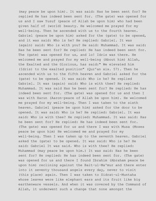 (may peace be upon him). It was said: Has he been sent for? He
replied He has indeed been sent for. (The gate) was opened for
us and I saw Yusuf (peace of Allah be upon him) who had been
given half of (world) beauty. He welcomed me prayed for my
well−being. Then he ascended with us to the fourth heaven.
Gabriel (peace be upon him) asked for the (gate) to be opened,
and it was said: Who is he? He replied: Gabriel. It was
(again) said: Who is with you? He said: Muhammad. It was said:
Has he been sent for? He replied: He has indeed been sent for.
The (gate) was opened for us, and lo! Idris was there. He
welcomed me and prayed for my well−being (About him) Allah,
the Exalted and the Glorious, has said:" We elevated him
(Idris) to the exalted position" (Qur'an xix. 57). Then he
ascended with us to the fifth heaven and Gabriel asked for the
(gate) to be opened. It was said: Who is he? He replied
Gabriel. It was (again) said: Who is with thee? He replied:
Muhammad. It was said Has he been sent for? He replied: He has
indeed been sent for. (The gate) was opened for us and then I
was with Harun (Aaron−peace of Allah be upon him). He welcomed
me prayed for my well−being. Then I was taken to the sixth
heaven. Gabriel (peace be upon him) asked for the door to be
opened. It was said: Who is he? He replied: Gabriel. It was
said: Who is with thee? He replied: Muhammad. It was said: Has
he been sent for? He replied: He has indeed been sent for.
(The gate) was opened for us and there I was with Musa (Moses
peace be upon him) He welcomed me and prayed for my
well−being. Then I was taken up to the seventh heaven. Gabriel
asked the (gate) to be opened. It was said: Who is he? He
said: Gabriel It was said. Who is with thee? He replied:
Muhammad (may peace be upon him.) It was said: Has he been
sent for? He replied: He has indeed been sent for. (The gate)
was opened for us and there I found Ibrahim (Abraham peace be
upon him) reclining against the Bait−ul−Ma'mur and there enter
into it seventy thousand angels every day, never to visit
(this place) again. Then I was taken to Sidrat−ul−Muntaha
whose leaves were like elephant ears and its fruit like big
earthenware vessels. And when it was covered by the Command of
Allah, it underwent such a change that none amongst the
 