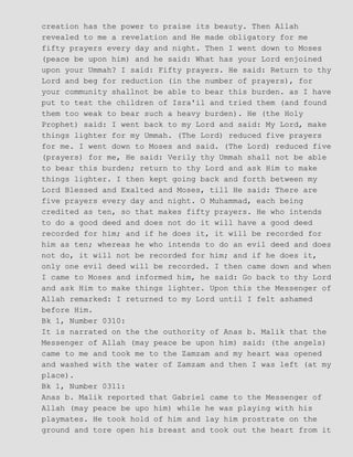 creation has the power to praise its beauty. Then Allah
revealed to me a revelation and He made obligatory for me
fifty prayers every day and night. Then I went down to Moses
(peace be upon him) and he said: What has your Lord enjoined
upon your Ummah? I said: Fifty prayers. He said: Return to thy
Lord and beg for reduction (in the number of prayers), for
your community shallnot be able to bear this burden. as I have
put to test the children of Isra'il and tried them (and found
them too weak to bear such a heavy burden). He (the Holy
Prophet) said: I went back to my Lord and said: My Lord, make
things lighter for my Ummah. (The Lord) reduced five prayers
for me. I went down to Moses and said. (The Lord) reduced five
(prayers) for me, He said: Verily thy Ummah shall not be able
to bear this burden; return to thy Lord and ask Him to make
things lighter. I then kept going back and forth between my
Lord Blessed and Exalted and Moses, till He said: There are
five prayers every day and night. O Muhammad, each being
credited as ten, so that makes fifty prayers. He who intends
to do a good deed and does not do it will have a good deed
recorded for him; and if he does it, it will be recorded for
him as ten; whereas he who intends to do an evil deed and does
not do, it will not be recorded for him; and if he does it,
only one evil deed will be recorded. I then came down and when
I came to Moses and informed him, he said: Go back to thy Lord
and ask Him to make things lighter. Upon this the Messenger of
Allah remarked: I returned to my Lord until I felt ashamed
before Him.
Bk 1, Number 0310:
It is narrated on the the outhority of Anas b. Malik that the
Messenger of Allah (may peace be upon him) said: (the angels)
came to me and took me to the Zamzam and my heart was opened
and washed with the water of Zamzam and then I was left (at my
place).
Bk 1, Number 0311:
Anas b. Malik reported that Gabriel came to the Messenger of
Allah (may peace be upo him) while he was playing with his
playmates. He took hold of him and lay him prostrate on the
ground and tore open his breast and took out the heart from it
 