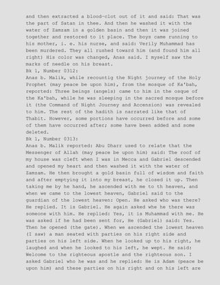 and then extracted a blood−clot out of it and said: That was
the part of Satan in thee. And then he washed it with the
water of Zamzam in a golden basin and then it was joined
together and restored to it place. The boys came running to
his mother, i. e. his nurse, and said: Verily Muhammad has
been murdered. They all rushed toward him (and found him all
right) His color was changed, Anas said. I myself saw the
marks of needle on his breast.
Bk 1, Number 0312:
Anas b. Malik, while recountig the Night journey of the Holy
Prophet (may peace be upon him), from the mosque of Ka'bah,
reported: Three beings (angels) came to him in the osque of
the Ka'bah, while he was sleeping in the sacred mosque before
it (the Command of Night Journey and Accension) was revealed
to him. The rest of the hadith is narrated like that of
Thabit. However, some portions have occurred before and some
of them have occurred after; some have been added and some
deleted.
Bk 1, Number 0313:
Anas b. Malik reported: Abu Dharr used to relate that the
Messenger of Allah (may peace be upon him) said: The roof of
my house was cleft when I was in Mecca and Gabriel descended
and opened my heart and then washed it with the water of
Zamzam. He then brought a gold basin full of wisdom and faith
and after emptying it into my breast, he closed it up. Then
taking me by he hand, he ascended with me to th heaven, and
when we came to the lowest heaven, Gabriel said to the
guardian of the lowest heaven: Open. He asked who was there?
He replied. It is Gabriel. He again asked whe he there was
someone with him. He replied: Yes, it is Muhammad with me. He
was asked if he had been sent for, He (Gabriel) said: Yes.
Then he opened (the gate). When we ascended the lowest heaven
(I saw) a man seated with parties on his right side and
parties on his left side. When he looked up to his right, he
laughed and when he looked to his left, he wept. He said:
Welcome to the righteous apostle and the righteous son. I
asked Gabriel who he was and he replied: He is Adam (peace be
upon him) and these parties on his right and on his left are
 