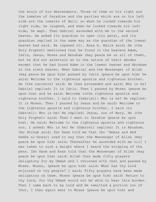 the souls of his descendants. Those of them on his right are
the inmates of Paradise and the parties which are on his left
side are the inmates of Hell; so when he looked towards his
right side, he laughed, and when he looked towards his left
side, he wept. Then Gabriel ascended with me to the second
heaven. He asked its guardian to open (its gate), and its
guardian replied in the same way as the guardian of the lowest
heaven had said. He (opened it). Anas b. Malik said: He (the
Holy Prophet) mentioned that he found in the heavens Adam,
Idris, Jesus, Moses and Abraham (may peace be on all of them),
but he did not ascertain as to the nature of their abodes
except that he had found Adam in the lowest heaven and Abraham
in the sixth heaven. When Gabriel and the Messenger of Allah
(may peace be upon him) passed by Idris (peace be upon him) he
said: Welcome to the righteous apostle and righteous brother.
He (the narrator) said: He then proceeded and said: Who is he?
Gabriel replied: It is Idris. Then I passed by Moses (peace be
upon him) and he said: Welcome tothe righteous apostle and
righteous brother. I said to (Gabriel): Who is he? He replied:
It is Moses. Then I passed by Jesus and he said: Welcome to
the righteous apostle and righteous brother. I said (to
Gabriel): Who is he? He replied: Jesus, son of Mary. He (the
Holy Prophet) said: Then I went to Ibrahim (peace be upon
him). He said: Welcome to the righteous apostle and righteous
son. I asked: Who is he? He (Gabriel) replied: It is Abraham.
Ibn Shihab said: Ibn Hazm told me that Ibn 'Abbas and Abd
Habba al−Ansari used to say that the Messenger of Allah (may
peace be upon him) said: Thereafter he ascended with me till I
was taken to such a height where I heard the scraping of the
pens. Ibn Hazm and Anas told that the Messenger of Allah (may
peace be upon him) said: Allah then made fifty prayers
obligatory for my Ummah and I returned with that and passed by
Moses. Moses, (peace be upon him) said: What has thy Lord
enjoined on thy people? I said: Fifty prayers have been made
obligatory on them. Moses (peace be upon him) said: Return to
thy Lord, for thy Ummah would not be able to bear this burden.
Then I came back to my Lord and He remitted a portion out of
thut. I then again went to Moses (peace be upon him) and
 