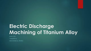 Electric Discharge
Machining of Titanium Alloy
SAHIL DEV
10406EN016
MECHANICAL, IIT-BHU
 