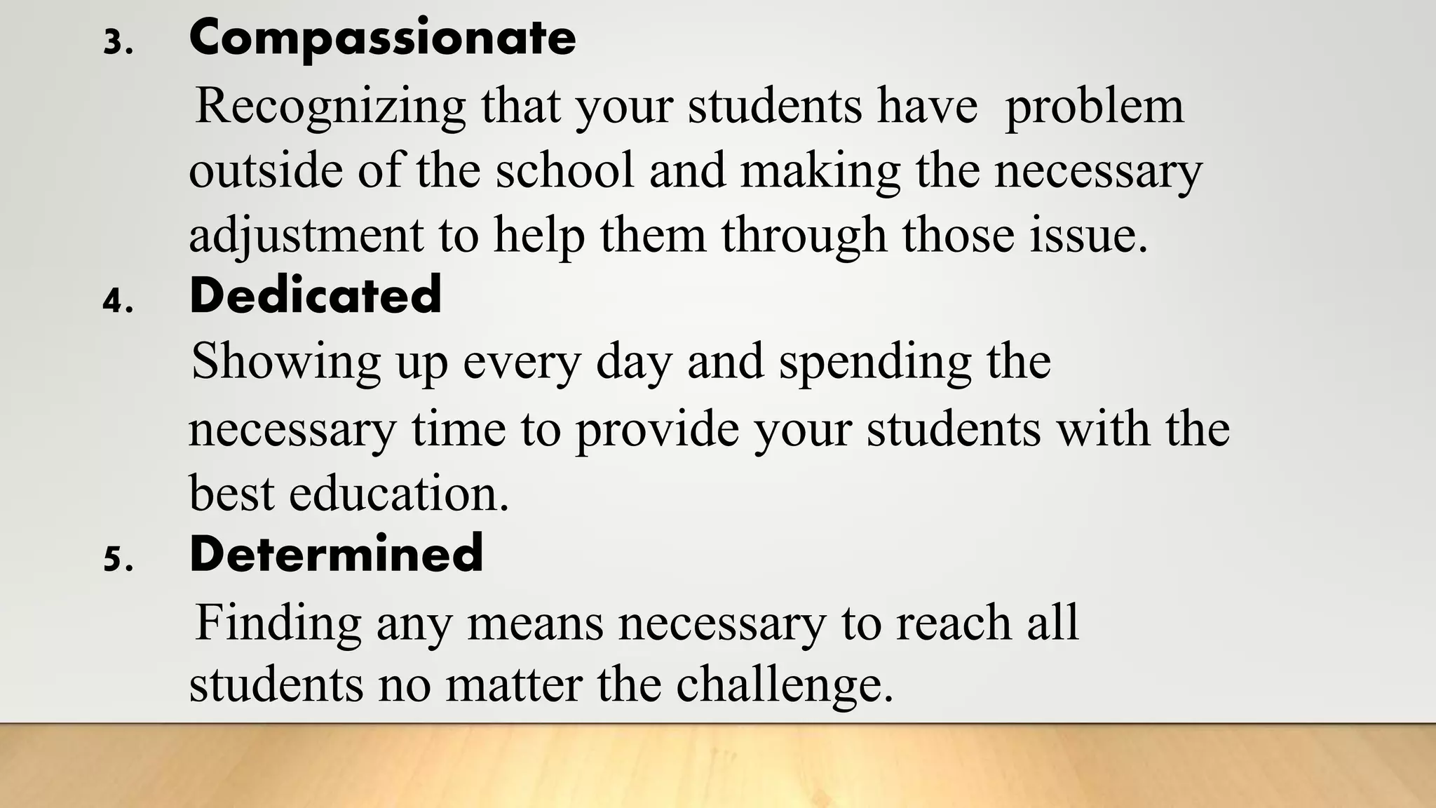 3. Compassionate
Recognizing that your students have problem
outside of the school and making the necessary
adjustment to help them through those issue.
4. Dedicated
Showing up every day and spending the
necessary time to provide your students with the
best education.
5. Determined
Finding any means necessary to reach all
students no matter the challenge.
 