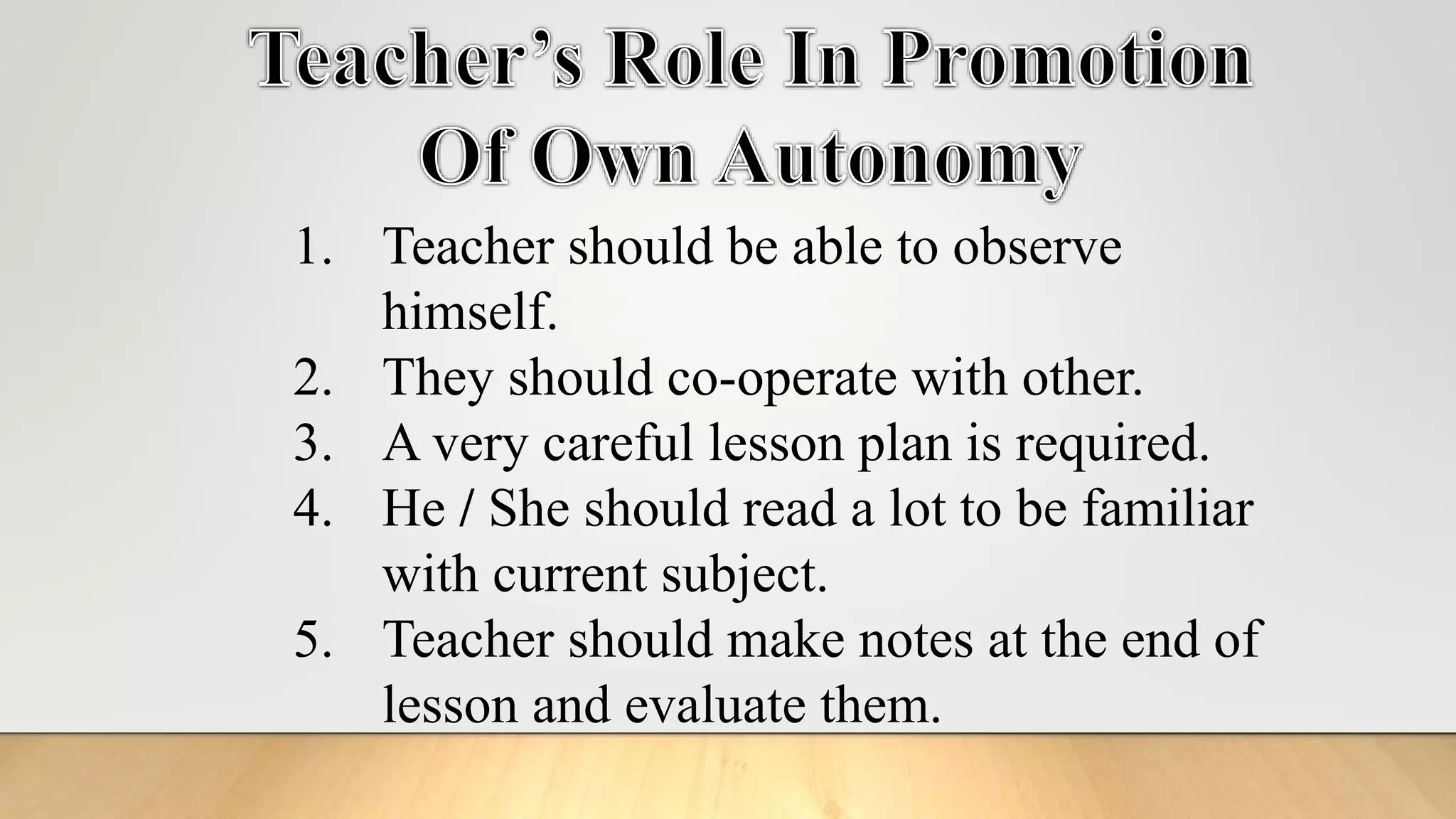 1. Teacher should be able to observe
himself.
2. They should co-operate with other.
3. A very careful lesson plan is required.
4. He / She should read a lot to be familiar
with current subject.
5. Teacher should make notes at the end of
lesson and evaluate them.
 