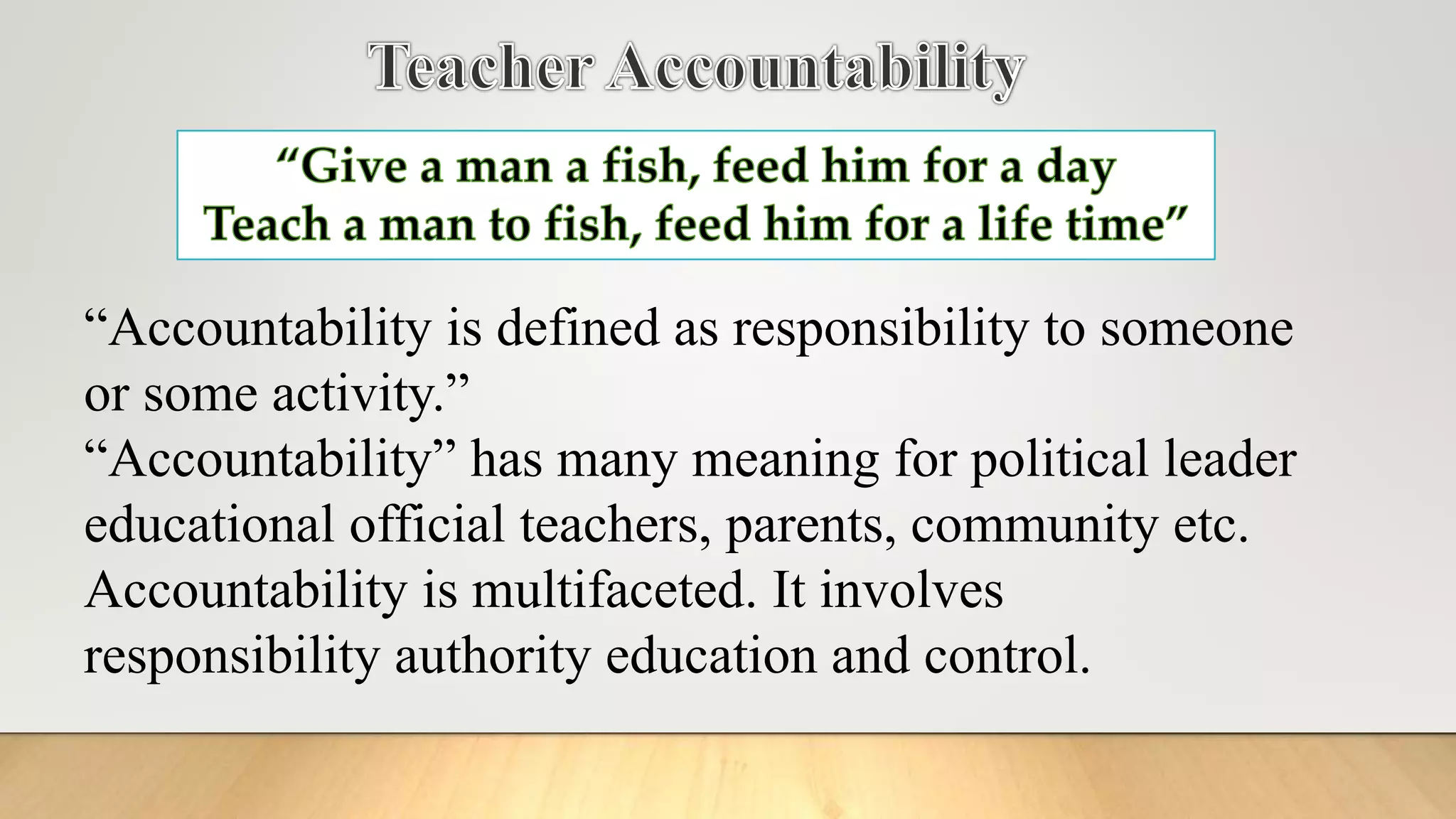 “Accountability is defined as responsibility to someone
or some activity.”
“Accountability” has many meaning for political leader
educational official teachers, parents, community etc.
Accountability is multifaceted. It involves
responsibility authority education and control.
 