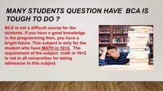 MANY STUDENTS QUESTION HAVE BCA IS
TOUGH TO DO ?
BCA is not a difficult course for the
students. If you have a good knowle...