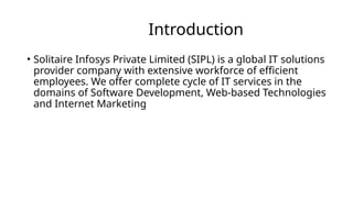 Introduction
• Solitaire Infosys Private Limited (SIPL) is a global IT solutions
provider company with extensive workforce of efficient
employees. We offer complete cycle of IT services in the
domains of Software Development, Web-based Technologies
and Internet Marketing
 
