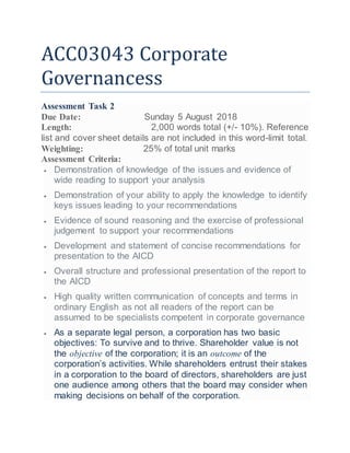 ACC03043 Corporate
Governancess
Assessment Task 2
Due Date: Sunday 5 August 2018
Length: 2,000 words total (+/- 10%). Reference
list and cover sheet details are not included in this word-limit total.
Weighting: 25% of total unit marks
Assessment Criteria:
 Demonstration of knowledge of the issues and evidence of
wide reading to support your analysis
 Demonstration of your ability to apply the knowledge to identify
keys issues leading to your recommendations
 Evidence of sound reasoning and the exercise of professional
judgement to support your recommendations
 Development and statement of concise recommendations for
presentation to the AICD
 Overall structure and professional presentation of the report to
the AICD
 High quality written communication of concepts and terms in
ordinary English as not all readers of the report can be
assumed to be specialists competent in corporate governance
 As a separate legal person, a corporation has two basic
objectives: To survive and to thrive. Shareholder value is not
the objective of the corporation; it is an outcome of the
corporation’s activities. While shareholders entrust their stakes
in a corporation to the board of directors, shareholders are just
one audience among others that the board may consider when
making decisions on behalf of the corporation.
 