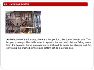 ASH HANDLING SYSTEM
At the bottom of the furnace, there is a hopper for collection of bottom ash. This
hopper is always filled with water to quench the ash and clinkers falling down
from the furnace. Some arrangement is included to crush the clinkers and for
conveying the crushed clinkers and bottom ash to a storage site.
 