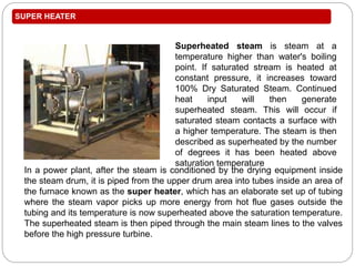 SUPER HEATER
In a power plant, after the steam is conditioned by the drying equipment inside
the steam drum, it is piped from the upper drum area into tubes inside an area of
the furnace known as the super heater, which has an elaborate set up of tubing
where the steam vapor picks up more energy from hot flue gases outside the
tubing and its temperature is now superheated above the saturation temperature.
The superheated steam is then piped through the main steam lines to the valves
before the high pressure turbine.
Superheated steam is steam at a
temperature higher than water's boiling
point. If saturated stream is heated at
constant pressure, it increases toward
100% Dry Saturated Steam. Continued
heat input will then generate
superheated steam. This will occur if
saturated steam contacts a surface with
a higher temperature. The steam is then
described as superheated by the number
of degrees it has been heated above
saturation temperature
 