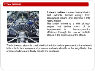 STEAM TURBINE
The hot reheat steam is conducted to the intermediate pressure turbine where it
falls in both temperature and pressure and exits directly to the long-bladed low
pressure turbines and finally exits to the condense
A steam turbine is a mechanical device
that extracts thermal energy from
pressurized steam, and converts it into
rotary motion.
The steam turbine is a form of heat
engine that derives much of its
improvement in thermodynamics
efficiency through the use of multiple
stages in the expansion of the steam.
 