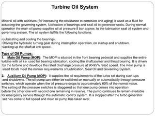Type of Oil Pumps:
1. Main Oil Pump (MOP): The MOP is situated in the front bearing pedestal and supplies the entire
turbine with oil i.e. used for bearing lubrication, cooling the shaft journal and thrust bearing. It is driven
by the turbine and develops the rated discharge pressure at 90-95% rated speed. The main pump is
sized tot eh meet the normal requirements of Lubrication, Seal Oil and Governing System.
2. Auxiliary Oil Pump (AOP): It supplies the oil requirements of the turbo set during start-ups
and shutdowns. The oil pump can either be switched on manually or automatically through pressure
switches, which operate when the oil pressure drops to approximately 60% of the normal value.
The setting of the pressure switches is staggered so that one pump comes into operation
before the other one with second one remaining in reserve. The pump continues to remain available
for emergency service through the automatic control system. It is stopped after the turbo generator
set has come to full speed and main oil pump has taken over.
Turbine Oil System
Mineral oil with additives (for increasing the resistance to corrosion and aging) is used as a fluid for
actuating the governing system, lubrication of bearings and seal oil to generator seals. During normal
operation the main oil pump supplies oil at pressure 8 bar approx. to the lubrication seal oil system and
governing system. The oil system fulfills the following functions:
•Lubricating and cooling the bearings.
•Driving the hydraulic turning gear during interruption operation, on startup and shutdown.
•Jacking up the shaft at low speed.
 