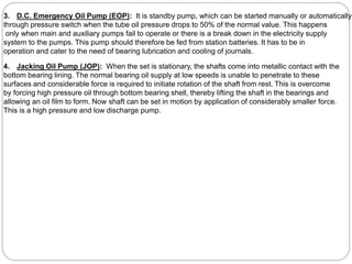 3. D.C. Emergency Oil Pump (EOP): It is standby pump, which can be started manually or automatically
through pressure switch when the tube oil pressure drops to 50% of the normal value. This happens
only when main and auxiliary pumps fail to operate or there is a break down in the electricity supply
system to the pumps. This pump should therefore be fed from station batteries. It has to be in
operation and cater to the need of bearing lubrication and cooling of journals.
4. Jacking Oil Pump (JOP): When the set is stationary, the shafts come into metallic contact with the
bottom bearing lining. The normal bearing oil supply at low speeds is unable to penetrate to these
surfaces and considerable force is required to initiate rotation of the shaft from rest. This is overcome
by forcing high pressure oil through bottom bearing shell, thereby lifting the shaft in the bearings and
allowing an oil film to form. Now shaft can be set in motion by application of considerably smaller force.
This is a high pressure and low discharge pump.
 