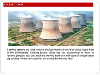 COOLING TOWER
Cooling towers are heat removal devices used to transfer process waste heat
to the atmosphere. Cooling towers either use the evaporation of water to
remove process heat and cool the working fluid or in the case of closed circuit
dry cooling towers rely solely on air to cool the working fluid.
Natural Draft Cooling
Tower
 