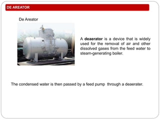 DE AREATOR
De Areator
The condensed water is then passed by a feed pump through a deaerater.
A deaerator is a device that is widely
used for the removal of air and other
dissolved gases from the feed water to
steam-generating boiler.
 