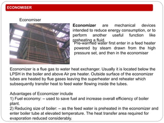 ECONOMISER
Economiser
Pre-warmed water first enter in a feed heater
powered by steam drawn from the high
pressure set, and then in the economiser
Economizer are mechanical devices
intended to reduce energy consumption, or to
perform another useful function like
preheating a fluid.
Economizer is a flue gas to water heat exchanger. Usually it is located below the
LPSH in the boiler and above Air pre heater. Outside surface of the economizer
tubes are heated by flue gases leaving the superheater and reheater which
subsequently transfer heat to feed water flowing inside the tubes.
Advantages of Economizer include
1) Fuel economy: – used to save fuel and increase overall efficiency of boiler
plant.
2) Reducing size of boiler: – as the feed water is preheated in the economizer and
enter boiler tube at elevated temperature. The heat transfer area required for
evaporation reduced considerably.
 