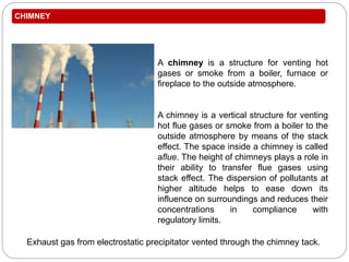 CHIMNEY
Exhaust gas from electrostatic precipitator vented through the chimney tack.
A chimney is a structure for venting hot
gases or smoke from a boiler, furnace or
fireplace to the outside atmosphere.
A chimney is a vertical structure for venting
hot flue gases or smoke from a boiler to the
outside atmosphere by means of the stack
effect. The space inside a chimney is called
aflue. The height of chimneys plays a role in
their ability to transfer flue gases using
stack effect. The dispersion of pollutants at
higher altitude helps to ease down its
influence on surroundings and reduces their
concentrations in compliance with
regulatory limits.
 