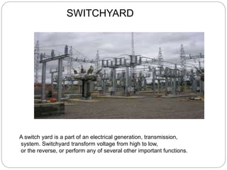 SWITCHYARD
A switch yard is a part of an electrical generation, transmission,
system. Switchyard transform voltage from high to low,
or the reverse, or perform any of several other important functions.
 