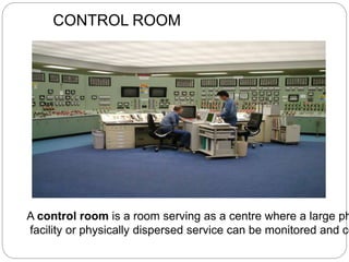 CONTROL ROOM
A control room is a room serving as a centre where a large ph
facility or physically dispersed service can be monitored and co
 