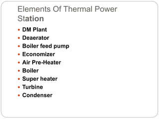 Elements Of Thermal Power
Station
 DM Plant
 Deaerator
 Boiler feed pump
 Economizer
 Air Pre-Heater
 Boiler
 Super heater
 Turbine
 Condenser
 