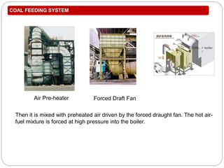COAL FEEDING SYSTEM
Then it is mixed with preheated air driven by the forced draught fan. The hot air-
fuel mixture is forced at high pressure into the boiler.
Air Pre-heater Forced Draft Fan
 