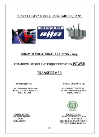 [1]
BHARAT HEAVY ELECTRICALS LIMITED JHANSI
SUMMER VOCATIONAL TRAINING - 2019
ROTATIONAL REPORT AND PROJECT REPORT ON POWER
TRANSFORMER
SUBMITTED TO: UNDER GUIDANCE OF:
Dr. Mohammad Aftab Alam Mr. PRABHAT KATIYAR
DEPUTY MANAGER (H.R.D.) Sr. ENGINEER (TRM BAY-9)
BHEL, JHANSI BHEL, JHANSI
COORDINATOR: SUBMITTED BY:
Mr. Ashok Agnihotri SAHIL KUMAR CHAUHAN
HRDC B.Tech 3rd YEAR
BHEL JHANSI ELECTRICAL ENGINEERING
NIT ARUNACHAL PRADESH
 