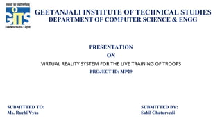 GEETANJALI INSTITUTE OF TECHNICAL STUDIES
DEPARTMENT OF COMPUTER SCIENCE & ENGG
PRESENTATION
ON
VIRTUAL REALITY SYSTEM FOR THE LIVE TRAINING OF TROOPS
PROJECT ID: MP29
SUBMITTED TO:
Ms. Ruchi Vyas
SUBMITTED BY:
Sahil Chaturvedi
 