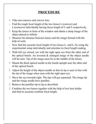 PROCEDURE
 Take one concave and convex lens.
 Find the rough focal length of the two lenses L1(convex) and
L2(concave) individually having focus length of f1 and f2 respectively.
 Keep the lenses in front of the window and obtain a sharp image of the
object placed at infinity
 Measure the distance between lenses and the image formed with the
help of scale.
 Now find the accurate focal length of two lenses L1 and L2 by using the
experimental setup individually and calculate its focal length reading.
 With left eye closed, see with the right open eye from the other end of
the optical bench. An inverted & enlarged image of the object needle
will be seen. Tip of the image must lie in the middle of the lenses.
 Mount the thick optical needle in the fourth upright near the other end
of the optical bench.
 Adjust the height of the object needle so that its tip is seen in line with
the tip of the image when seen with the right open eye.
 Move the eye towards right. The tips will get separated. The image tip
and the image needle have parallax.
 Remove the parallax tip to tip as described.
 Combine the two lenses together with the help of two lens holder
and find its accurate combine focal length.
 