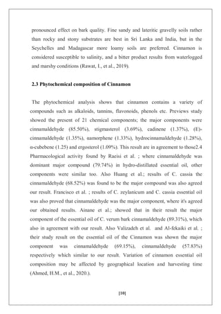 [10]
pronounced effect on bark quality. Fine sandy and lateritic gravelly soils rather
than rocky and stony substrates are best in Sri Lanka and India, but in the
Seychelles and Madagascar more loamy soils are preferred. Cinnamon is
considered susceptible to salinity, and a bitter product results from waterlogged
and marshy conditions (Rawat, I., et al., 2019).
2.3 Phytochemical composition of Cinnamon
The phytochemical analysis shows that cinnamon contains a variety of
compounds such as alkaloids, tannins, flavonoids, phenols etc. Previews study
showed the present of 21 chemical components; the major components were
cinnamaldehyde (85.50%), stigmasterol (3.69%), cadinene (1.37%), (E)-
cinnamaldehyde (1.35%), αamorphene (1.33%), hydrocinnamaldehyde (1.28%),
α-cubebene (1.25) and ergosterol (1.09%). This result are in agreement to those2.4
Pharmacological activity found by Raeisi et al. ; where cinnamaldehyde was
dominant major compound (79.74%) in hydro-distillated essential oil, other
components were similar too. Also Huang et al.; results of C. cassia the
cinnamaldehyde (68.52%) was found to be the major compound was also agreed
our result. Francisco et al. ; results of C. zeylanicum and C. cassia essential oil
was also proved that cinnamaldehyde was the major component, where it's agreed
our obtained results. Ainane et al.; showed that in their result the major
component of the essential oil of C. verum bark cinnamaldehyde (89.31%), which
also in agreement with our result. Also Valizadeh et al. and Al-fekaiki et al. ;
their study result on the essential oil of the Cinnamon was shown the major
component was cinnamaldehyde (69.15%), cinnamaldehyde (57.83%)
respectively which similar to our result. Variation of cinnamon essential oil
composition may be affected by geographical location and harvesting time
(Ahmed, H.M., et al., 2020.).
 