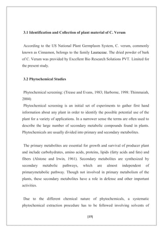 [15]
3.1 Identification and Collection of plant material of C. Verum
According to the US National Plant Germplasm System, C. verum, commonly
known as Cinnamon, belongs to the family Lauraceae. The dried powder of bark
of C. Verum was provided by Excellent Bio Research Solutions PVT. Limited for
the present study.
3.2 Phytochemical Studies
Phytochemical screening: (Trease and Evans, 1983; Harborne, 1998: Thimmaiah,
2004)
Phytochemical screening is an initial set of experiments to gather first hand
information about any plant in order to identify the possible potential use of the
plant for a variety of applications. In a narrower sense the terms are often used to
describe the large number of secondary metabolic compounds found in plants.
Phytochemicals are usually divided into primary and secondary metabolites.
The primary metabolites are essential for growth and survival of producer plant
and include carbohydrates, amino acids, proteins, lipids (fatty acids and fats) and
fibers (Alstone and Irwin, 1961). Secondary metabolites are synthesized by
secondary metabolic pathways, which are almost independent of
primarymetabolic pathway. Though not involved in primary metabolism of the
plants, these secondary metabolites have a role in defense and other important
activities.
Due to the different chemical nature of phytochemicals, a systematic
phytochemical extraction procedure has to be followed involving solvents of
 