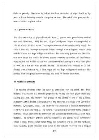 [16]
different polarity. The usual technique involves extraction of phytochemicals by
polar solvent directing towards non-polar solvents. The dried plant part powders
were extracted as given below.
A. Aqueous extract:
For first extraction of phytochemicals from C. verum, cold percolation method
was used (Harborne, 1998). For this, 10 g of dried plant sample was suspended in
250 ml of cold distilled water. The suspension was stirred continuously in cold for
48 h. After 48 h, the suspension was filtered through a multi-layered muslin cloth
and the filtrate was kept refrigerated till use. The remaining powder was extracted
two more times in a similar fashion to ensure complete extraction. All the filtrates
were pooled and pooled extract was concentrated by keeping in a wide Petri plate
at 40°C in a hot air oven (Jindal, India). The volume was reduced to 20 ml,
filtered with Whatman No. 1 filter paper and was kept refrigerated until use. The
residue after cold percolation was dried and used for further extraction.
B. Methanol extract:
The residue obtained after the aqueous extraction was air dried. The dried
material was placed in a thimble prepared by rolling the filter paper sheet and
sealing one end. The thimble was placed in the extractor arm of the Soxhlet
extractor (ASGI, India). The reservoir of the extractor was filled with 250 ml of
methanol (Qualigens, India). The reservoir was heated at a constant temperature
of 45°C via a heating mantle. The water cooled condenser condenses the vapors of
methanol which drips into the extraction unit containing thimble loaded with plant
material. The methanol extracts the phytochemicals and comes out of the thimble
which is made from a filter paper. Once the extraction arm is full, the methanol
with extracted plant material goes down to the solvent reservoir via a looped
 