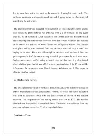 [17]
leveler arm from extraction unit to the reservoir. It completes one cycle. The
methanol continues to evaporate, condense and dripping down on plant material
completing the extraction.
The plant material was extracted with methanol for ten complete Soxhlet cycles
(this means the plant material was extracted with 2 L of methanol as one cycle
uses 200 ml of methanol). After extraction, the Soxhlet unit was dismantled and
the extracted plant material was recovered from the solvent reservoir. The volume
of the extract was reduced to 20 ml, filtered and refrigerated till use. The thimble
with plant residue was removed from the extractor arm and kept at 40°C for
drying in an oven. Since, the chlorophyll is extracted with methanol from the
greener parts viz. leaf, the extracts carry very dark green color for such plant parts.
Such extracts were clarified using activated charcoal. For this, 1 g of activated
charcoal (Qualigens, India) was added to the extract and stirred for 15 min at RT.
Afterwards; the suspension was filtered through Whatman No. 1 filter paper to
obtain a clarified extract.
C. Ethyl acetate extract:
The dried plant material after methanol extraction along with thimble was used to
extract phytochemicals with ethyl acetate. For this, 10 cycles of Soxhlet extraction
was used as described above with the ethyl acetate as solvent in the solvent
reservoir. The temperature of the heating mantle was kept to 40°C. The residue
obtained was further dried as described above. The extract was collected from the
reservoir and concentrated to 20 ml as described above.
Qualitative Tests:
 