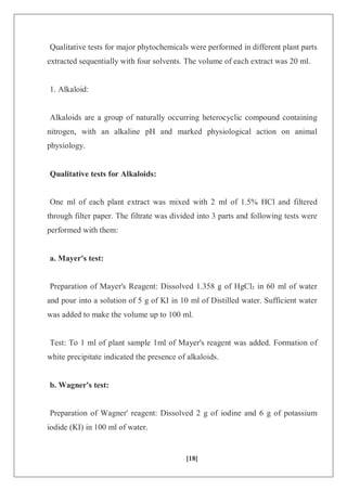[18]
Qualitative tests for major phytochemicals were performed in different plant parts
extracted sequentially with four solvents. The volume of each extract was 20 ml.
1. Alkaloid:
Alkaloids are a group of naturally occurring heterocyclic compound containing
nitrogen, with an alkaline pH and marked physiological action on animal
physiology.
Qualitative tests for Alkaloids:
One ml of each plant extract was mixed with 2 ml of 1.5% HCl and filtered
through filter paper. The filtrate was divided into 3 parts and following tests were
performed with them:
a. Mayer's test:
Preparation of Mayer's Reagent: Dissolved 1.358 g of HgCl₂ in 60 ml of water
and pour into a solution of 5 g of KI in 10 ml of Distilled water. Sufficient water
was added to make the volume up to 100 ml.
Test: To 1 ml of plant sample 1ml of Mayer's reagent was added. Formation of
white precipitate indicated the presence of alkaloids.
b. Wagner's test:
Preparation of Wagner' reagent: Dissolved 2 g of iodine and 6 g of potassium
iodide (KI) in 100 ml of water.
 