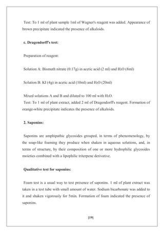 [19]
Test: To 1 ml of plant sample 1ml of Wagner's reagent was added. Appearance of
brown precipitate indicated the presence of alkaloids.
c. Dragendorff's test:
Preparation of reagent:
Solution A: Bismuth nitrate (0.17g) in acetic acid (2 ml) and H₂O (8ml)
Solution B: KI (4g) in acetic acid (10ml) and H₂O (20ml)
Mixed solutions A and B and diluted to 100 ml with H₂O.
Test: To 1 ml of plant extract, added 2 ml of Dragendorff's reagent. Formation of
orange-white precipitate indicates the presence of alkaloids.
2. Saponins:
Saponins are amphipathic glycosides grouped, in terms of phenomenology, by
the soap-like foaming they produce when shaken in aqueous solutions, and, in
terms of structure, by their composition of one or more hydrophilic glycosides
moieties combined with a lipophilic triterpene derivative.
Qualitative test for saponins:
Foam test is a usual way to test presence of saponins. 1 ml of plant extract was
taken in a test tube with small amount of water. Sodium bicarbonate was added to
it and shaken vigorously for 5min. Formation of foam indicated the presence of
saponins.
 