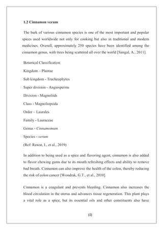 [2]
1.2 Cinnamon verum
The bark of various cinnamon species is one of the most important and popular
spices used worldwide not only for cooking but also in traditional and modern
medicines. Overall, approximately 250 species have been identified among the
cinnamon genus, with trees being scattered all over the world [Sangal, A., 2011].
Botanical Classification
Kingdom – Plantae
Sub kingdom - Tracheophytes
Super division - Angiosperms
Division - Magnoliids
Class - Magnoliopsida
Order – Laurales
Family - Lauraceae
Genus - Cinnamomum
Species - verum
(Ref: Rawat, I., et al., 2019)
In addition to being used as a spice and flavoring agent, cinnamon is also added
to flavor chewing gums due to its mouth refreshing effects and ability to remove
bad breath. Cinnamon can also improve the health of the colon, thereby reducing
the risk of colon cancer [Wondrak, G.T., et al., 2010].
Cinnamon is a coagulant and prevents bleeding. Cinnamon also increases the
blood circulation in the uterus and advances tissue regeneration. This plant plays
a vital role as a spice, but its essential oils and other constituents also have
 