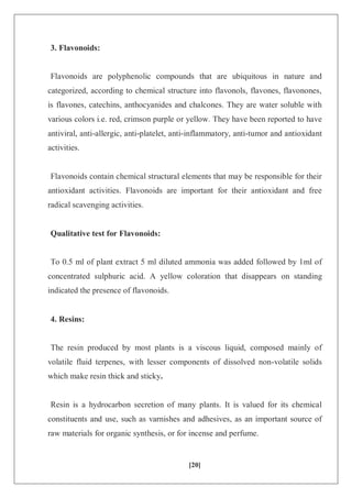 [20]
3. Flavonoids:
Flavonoids are polyphenolic compounds that are ubiquitous in nature and
categorized, according to chemical structure into flavonols, flavones, flavonones,
is flavones, catechins, anthocyanides and chalcones. They are water soluble with
various colors i.e. red, crimson purple or yellow. They have been reported to have
antiviral, anti-allergic, anti-platelet, anti-inflammatory, anti-tumor and antioxidant
activities.
Flavonoids contain chemical structural elements that may be responsible for their
antioxidant activities. Flavonoids are important for their antioxidant and free
radical scavenging activities.
Qualitative test for Flavonoids:
To 0.5 ml of plant extract 5 ml diluted ammonia was added followed by 1ml of
concentrated sulphuric acid. A yellow coloration that disappears on standing
indicated the presence of flavonoids.
4. Resins:
The resin produced by most plants is a viscous liquid, composed mainly of
volatile fluid terpenes, with lesser components of dissolved non-volatile solids
which make resin thick and sticky.
Resin is a hydrocarbon secretion of many plants. It is valued for its chemical
constituents and use, such as varnishes and adhesives, as an important source of
raw materials for organic synthesis, or for incense and perfume.
 