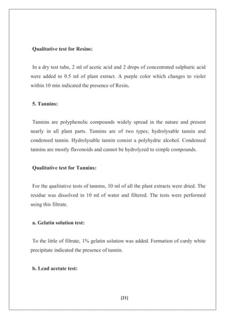 [21]
Qualitative test for Resins:
In a dry test tube, 2 ml of acetic acid and 2 drops of concentrated sulphuric acid
were added to 0.5 ml of plant extract. A purple color which changes to violet
within 10 min indicated the presence of Resin.
5. Tannins:
Tannins are polyphenolic compounds widely spread in the nature and present
nearly in all plant parts. Tannins are of two types; hydrolysable tannin and
condensed tannin. Hydrolysable tannin consist a polyhydric alcohol. Condensed
tannins are mostly flavonoids and cannot be hydrolyzed to simple compounds.
Qualitative test for Tannins:
For the qualitative tests of tannins, 10 ml of all the plant extracts were dried. The
residue was dissolved in 10 ml of water and filtered. The tests were performed
using this filtrate.
a. Gelatin solution test:
To the little of filtrate, 1% gelatin solution was added. Formation of curdy white
precipitate indicated the presence of tannin.
b. Lead acetate test:
 