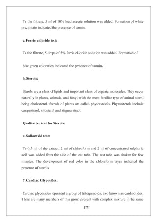 [22]
To the filtrate, 5 ml of 10% lead acetate solution was added. Formation of white
precipitate indicated the presence of tannin.
c. Ferric chloride test:
To the filtrate, 5 drops of 5% ferric chloride solution was added. Formation of
blue green coloration indicated the presence of tannin.
6. Sterols:
Sterols are a class of lipids and important class of organic molecules. They occur
naturally in plants, animals, and fungi, with the most familiar type of animal sterol
being cholesterol. Sterols of plants are called phytotsterols. Phytotsterols include
campesterol, sitosterol and stigma sterol.
Qualitative test for Sterols:
a. Salkowski test:
To 0.5 ml of the extract, 2 ml of chloroform and 2 ml of concentrated sulphuric
acid was added from the side of the test tube. The test tube was shaken for few
minutes. The development of red color in the chloroform layer indicated the
presence of sterols
7. Cardiac Glycosides:
Cardiac glycosides represent a group of triterpenoids, also known as cardinolides.
There are many members of this group present with complex mixture in the same
 