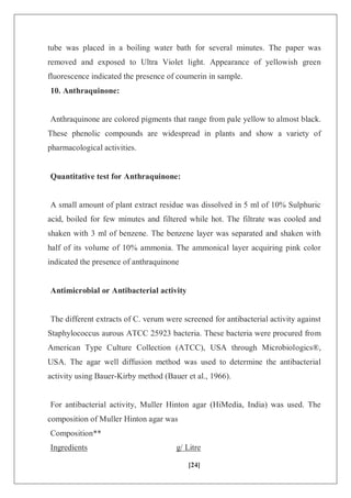 [24]
tube was placed in a boiling water bath for several minutes. The paper was
removed and exposed to Ultra Violet light. Appearance of yellowish green
fluorescence indicated the presence of coumerin in sample.
10. Anthraquinone:
Anthraquinone are colored pigments that range from pale yellow to almost black.
These phenolic compounds are widespread in plants and show a variety of
pharmacological activities.
Quantitative test for Anthraquinone:
A small amount of plant extract residue was dissolved in 5 ml of 10% Sulphuric
acid, boiled for few minutes and filtered while hot. The filtrate was cooled and
shaken with 3 ml of benzene. The benzene layer was separated and shaken with
half of its volume of 10% ammonia. The ammonical layer acquiring pink color
indicated the presence of anthraquinone
Antimicrobial or Antibacterial activity
The different extracts of C. verum were screened for antibacterial activity against
Staphylococcus aurous ATCC 25923 bacteria. These bacteria were procured from
American Type Culture Collection (ATCC), USA through Microbiologics®,
USA. The agar well diffusion method was used to determine the antibacterial
activity using Bauer-Kirby method (Bauer et al., 1966).
For antibacterial activity, Muller Hinton agar (HiMedia, India) was used. The
composition of Muller Hinton agar was
Composition**
Ingredients g/ Litre
 