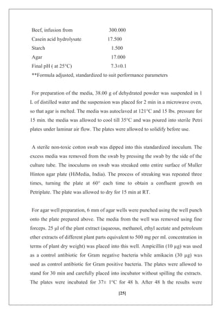 [25]
Beef, infusion from 300.000
Casein acid hydrolysate 17.500
Starch 1.500
Agar 17.000
Final pH ( at 25°C) 7.3±0.1
**Formula adjusted, standardized to suit performance parameters
For preparation of the media, 38.00 g of dehydrated powder was suspended in 1
L of distilled water and the suspension was placed for 2 min in a microwave oven,
so that agar is melted. The media was autoclaved at 121°C and 15 lbs. pressure for
15 min. the media was allowed to cool till 35°C and was poured into sterile Petri
plates under laminar air flow. The plates were allowed to solidify before use.
A sterile non-toxic cotton swab was dipped into this standardized inoculum. The
excess media was removed from the swab by pressing the swab by the side of the
culture tube. The inoculums on swab was streaked onto entire surface of Muller
Hinton agar plate (HiMedia, India). The process of streaking was repeated three
times, turning the plate at 60° each time to obtain a confluent growth on
Petriplate. The plate was allowed to dry for 15 min at RT.
For agar well preparation, 6 mm of agar wells were punched using the well punch
onto the plate prepared above. The media from the well was removed using fine
forceps. 25 μl of the plant extract (aqueous, methanol, ethyl acetate and petroleum
ether extracts of different plant parts equivalent to 500 mg per ml. concentration in
terms of plant dry weight) was placed into this well. Ampicillin (10 µg) was used
as a control antibiotic for Gram negative bacteria while amikacin (30 µg) was
used as control antibiotic for Gram positive bacteria. The plates were allowed to
stand for 30 min and carefully placed into incubator without spilling the extracts.
The plates were incubated for 37± 1°C for 48 h. After 48 h the results were
 
